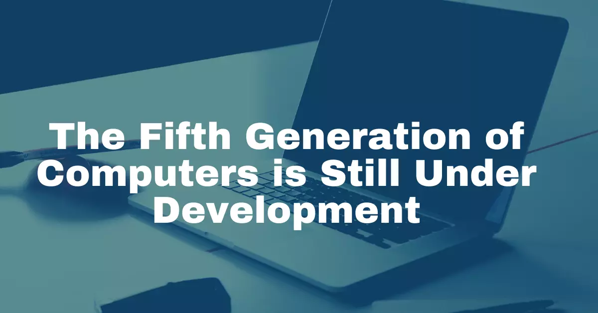 Fifth Generation of Computers is Still Under Development.